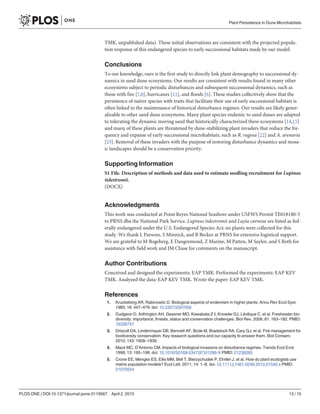 TMK, unpublished data). These initial observations are consistent with the projected popula-
tion response of this endangered species to early successional habitats made by our model.
Conclusions
To our knowledge, ours is the first study to directly link plant demography to successional dy-
namics in sand dune ecosystems. Our results are consistent with results found in many other
ecosystems subject to periodic disturbances and subsequent successional dynamics, such as
those with fire [7,8], hurricanes [11], and floods [6]. These studies collectively show that the
persistence of native species with traits that facilitate their use of early successional habitats is
often linked to the maintenance of historical disturbance regimes. Our results are likely gener-
alizable to other sand dune ecosystems. Many plant species endemic to sand dunes are adapted
to tolerating the dynamic moving sand that historically characterized these ecosystems [14,15]
and many of these plants are threatened by dune-stabilizing plant invaders that reduce the fre-
quency and expanse of early successional microhabitats, such as R. rugosa [22] and A. arenaria
[23]. Removal of these invaders with the purpose of restoring disturbance dynamics and mosa-
ic landscapes should be a conservation priority.
Supporting Information
S1 File. Description of methods and data used to estimate seedling recruitment for Lupinus
tidestromii.
(DOCX)
Acknowledgments
This work was conducted at Point Reyes National Seashore under USFWS Permit TE018180-5
to PRNS dba the National Park Service. Lupinus tidestromii and Layia carnosa are listed as fed-
erally endangered under the U.S. Endangered Species Act; no plants were collected for this
study. We thank L Parsons, S Minnick, and B Becker at PRNS for extensive logistical support.
We are grateful to M Bogeberg, E Dangremond, Z Marine, M Patten, M Saylor, and S Roth for
assistance with field work and JM Chase for comments on the manuscript.
Author Contributions
Conceived and designed the experiments: EAP TMK. Performed the experiments: EAP KEV
TMK. Analyzed the data: EAP KEV TMK. Wrote the paper: EAP KEV TMK.
References
1. Kruckeberg AR, Rabinowitz D. Biological aspects of endemism in higher plants. Annu Rev Ecol Syst.
1985; 16: 447–479. doi: 10.2307/2097056
2. Dudgeon D, Arthington AH, Gessner MO, Kawabata Z-I, Knowler DJ, Lévêque C, et al. Freshwater bio-
diversity: importance, threats, status and conservation challenges. Biol Rev. 2006; 81: 163–182. PMID:
16336747
3. Driscoll DA, Lindenmayer DB, Bennett AF, Bode M, Bradstock RA, Cary GJ, et al. Fire management for
biodiversity conservation: Key research questions and our capacity to answer them. Biol Conserv.
2010; 143: 1928–1939.
4. Mack MC, D’Antonio CM. Impacts of biological invasions on disturbance regimes. Trends Ecol Evol.
1998; 13: 195–198. doi: 10.1016/S0169-5347(97)01286-X PMID: 21238260
5. Crone EE, Menges ES, Ellis MM, Bell T, Bierzychudek P, Ehrlén J, et al. How do plant ecologists use
matrix population models? Ecol Lett. 2011; 14: 1–8. doi: 10.1111/j.1461-0248.2010.01540.x PMID:
21070554
Plant Persistence in Dune Microhabitats
PLOS ONE | DOI:10.1371/journal.pone.0119567 April 2, 2015 13 / 15
 