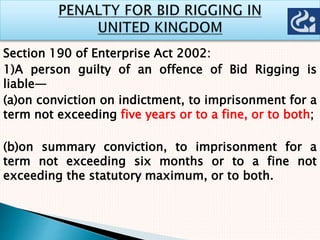 Section 190 of Enterprise Act 2002:
1)A person guilty of an offence of Bid Rigging is
liable—
(a)on conviction on indictment, to imprisonment for a
term not exceeding five years or to a fine, or to both;
(b)on summary conviction, to imprisonment for a
term not exceeding six months or to a fine not
exceeding the statutory maximum, or to both.
 