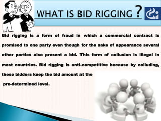 Bid rigging is a form of fraud in which a commercial contract is
promised to one party even though for the sake of appearance several
other parties also present a bid. This form of collusion is illegal in
most countries. Bid rigging is anti-competitive because by colluding,
these bidders keep the bid amount at the
pre-determined level.
 