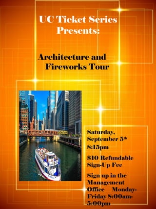 UC Ticket Series
Presents:
Architecture and
Fireworks Tour
Saturday,
September 5th
8:15pm
$10 Refundable
Sign-Up Fee
Sign up in the
Management
Office Monday-
Friday 8:00am-
5:00pm
 