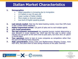 Italian Market Characteristics
1. Demographics:
• Italian population is increasing due to immigration
• 1/3 Italians is over 55 years old
• Lower number of Italian children
• More singles or divorced couples
• Low level of English speaking people
2. Last minute market: Italy has the latest booking market, more than 50% book
in last 5 weeks before departure
3. Highly fragmented market: 12k point of sales and no real multiple agents
4. Low cruise penetration
5. The bad economic environment has impacted tourism market determining a
slow demand in cruise industry too: 2010 was the first year in which cruise
industry has not grown at the same level as past years, but since 2011 an upturn
is started again.
6. Tour operators starts to look at cruise companies as competitors rather than
the past and offering heavy discounts.
7. High concentration among Costa and Mediterranean Shipping Cruises, more
than 90%, that allow them to have strong influence on the sales’ channels
 