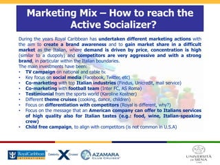 Marketing Mix – How to reach the
Active Socializer?
During the years Royal Caribbean has undertaken different marketing actions with
the aim to create a brand awareness and to gain market share in a difficult
market as the Italian, where demand is driven by price, concentration is high
(similar to a duopoly) and competitors are very aggressive and with a strong
brand, in particular within the Italian boundaries.
The main investments have been:
• TV campaign on national and cable tv.
• Key focus on social media (Facebook, Twitter, etc)
• Co-marketing with top Italian industries (Findus, Unicredit, mail service)
• Co-marketing with football team (Inter FC, AS Roma)
• Testimionial from the sports world (Karoline Kostner)
• Different theme cruises (cooking, dance, children)
• Focus on differentiation with competitors (Royal is different, why?)
• Focus on the message that an American company can offer to Italians services
of high quality also for Italian tastes (e.g.: food, wine, Italian-speaking
crew)
• Child free campaign, to align with competitors (is not common in U.S.A)
 