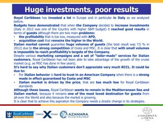 Huge investments, poor results
Royal Caribbean has invested a lot in Europe and in particular in Italy as we analyzed
before.
Budgets have demonstrated that when the Company decided to increase investments
(Italy in 2012 was one of the Country with higher S&M budget) it reached good results in
terms of guests although there are two main problems:
• the profitability that is too low, measured with APD,
• acquisition cost that remains the higher in the World.
Italian market cannot guarantee huge volumes of guests (the best result was 7.5 % in
2012) due to the strong competition of Costa and MSC. It is clear that with small volumes
is impossible to reach profitability’s targets of the Company.
Despite various marketing campaigns and a set of “tailor-made” services for Italian
customers, Royal Caribbean has not been able to take advantage of the growth of the cruise
market (e.g. as MSC has done in few years).
It’s hard to say why Italian customers don’t appreciate very much RCCL. It could be
due to:
• For Italian behavior is hard to trust in an American Company when there is a strong
made in effect guaranteed by Costa and MSC
• Italian market is driven by the price, that are too much low for Royal Caribbean
standards
Although these issues, Royal Caribbean wants to remain in the Mediterranean Sea and
Italian market, because it remains one of the most loved destination for guests from
all-over the World and also because the market is growing.
It is clear that to achieve this aspiration the Company needs a drastic change in its strategies.
 