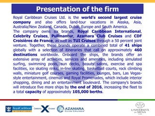 Presentation of the firm
Royal Caribbean Cruises Ltd. is the world’s second largest cruise
company and also offers land-tour vacations in Alaska, Asia,
Australia/New Zealand, Canada, Dubai, Europe and South America.
The company owns six brands, Royal Caribbean International,
Celebrity Cruises, Pullmantur, Azamara Club Cruises and CDF
Croisières de France, as well as TUI Cruises through a 50 percent joint
venture. Together, these brands operate a combined total of 41 ships
globally with a selection of itineraries that call on approximately 460
destinations worldwide. Onboard the ships, the brands offer an
extensive array of activities, services and amenities, including simulated
surfing, swimming pools, sun decks, beauty salons, exercise and spa
facilities, ice skating rinks, in-line skating, basketball courts, rock climbing
walls, miniature golf courses, gaming facilities, lounges, bars, Las Vegas-
style entertainment, cinemas and Royal Promenades, which include interior
shopping, dining and an entertainment boulevard. The company’s brands
will introduce five more ships by the end of 2016, increasing the fleet to
a total capacity of approximately 105,000 berths.
 