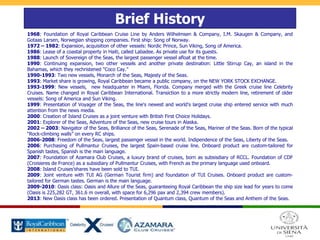 Brief History
1968: Foundation of Royal Caribbean Cruise Line by Anders Wilhelmsen & Company, I.M. Skaugen & Company, and
Gotaas Larsen, Norwegian shipping companies. First ship: Song of Norway.
1972 – 1982: Expansion, acquisition of other vessels: Nordic Prince, Sun Viking, Song of America.
1986: Lease of a coastal property in Haiti, called Labadee. As private use for its guests.
1988: Launch of Sovereign of the Seas, the largest passenger vessel afloat at the time.
1990: Continuing expansion, two other vessels and another private destination: Little Stirrup Cay, an island in the
Bahamas, which they rechristened "Coco Cay.”
1990-1993: Two new vessels, Monarch of the Seas, Majesty of the Seas.
1993: Market share is growing, Royal Caribbean became a public company, on the NEW YORK STOCK EXCHANGE.
1993-1999: New vessels, new headquarter in Miami, Florida. Company merged with the Greek cruise line Celebrity
Cruises. Name changed in Royal Caribbean International. Transiction to a more strictly modern line, retirement of older
vessels: Song of America and Sun Viking.
1999: Presentation of Voyager of the Seas, the line's newest and world's largest cruise ship entered service with much
attention from the news media.
2000: Creation of Island Cruises as a joint venture with British First Choice Holidays.
2001: Explorer of the Seas, Adventure of the Seas, new cruise tours in Alaska.
2002 – 2003: Navigator of the Seas, Brilliance of the Seas, Serenade of the Seas, Mariner of the Seas. Born of the typical
“Rock-climbing walls” on every RC ships.
2006-2008: Freedom of the Seas, largest passenger vessel in the world. Indipendence of the Seas, Liberty of the Seas.
2006: Purchasing of Pullmantur Cruises, the largest Spain-based cruise line. Onboard product are custom-tailored for
Spanish tastes, Spanish is the main language.
2007: Foundation of Azamara Club Cruises, a luxury brand of cruises, born as subsisdiary of RCCL. Foundation of CDF
(Croisieres de France) as a subsidiary of Pullmantur Cruises, with French as the primary language used onboard.
2008: Island Cruises’shares have been sold to TUI.
2009: Joint venture with TUI AG (German Tourist firm) and foundation of TUI Cruises. Onboard product are custom-
tailored for German tastes. German is the main language.
2009-2010: Oasis class: Oasis and Allure of the Seas, guaranteeing Royal Caribbean the ship size lead for years to come
(Oasis is 225,282 GT, 361.6 m overall, with space for 6,296 pax and 2,394 crew members).
2013: New Oasis class has been ordered. Presentation of Quantum class, Quantum of the Seas and Anthem of the Seas.
 
