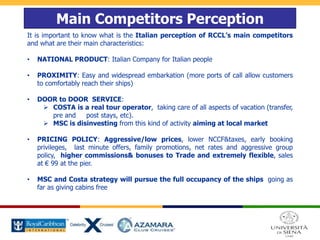 Main Competitors Perception
It is important to know what is the Italian perception of RCCL’s main competitors
and what are their main characteristics:
• NATIONAL PRODUCT: Italian Company for Italian people
• PROXIMITY: Easy and widespread embarkation (more ports of call allow customers
to comfortably reach their ships)
• DOOR to DOOR SERVICE:
 COSTA is a real tour operator, taking care of all aspects of vacation (transfer,
pre and post stays, etc).
 MSC is disinvesting from this kind of activity aiming at local market
• PRICING POLICY: Aggressive/low prices, lower NCCF&taxes, early booking
privileges, last minute offers, family promotions, net rates and aggressive group
policy, higher commissions& bonuses to Trade and extremely flexible, sales
at € 99 at the pier.
• MSC and Costa strategy will pursue the full occupancy of the ships going as
far as giving cabins free
 