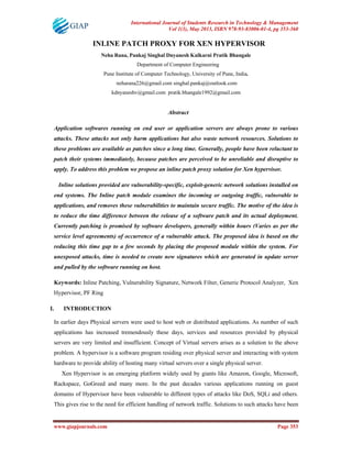 International Journal of Students Research in Technology & Management
Vol 1(3), May 2013, ISBN 978-93-83006-01-4, pg 353-360
www.giapjournals.com Page 353
INLINE PATCH PROXY FOR XEN HYPERVISOR
Neha Rana, Pankaj Singhal Dnyanesh Kulkarni Pratik Bhangale
Department of Computer Engineering
Pune Institute of Computer Technology, University of Pune, India.
neharana226@gmail.com singhal.pankaj@outlook.com
kdnyaneshv@gmail.com pratik.bhangale1992@gmail.com
Abstract
Application softwares running on end user or application servers are always prone to various
attacks. These attacks not only harm applications but also waste network resources. Solutions to
these problems are available as patches since a long time. Generally, people have been reluctant to
patch their systems immediately, because patches are perceived to be unreliable and disruptive to
apply. To address this problem we propose an inline patch proxy solution for Xen hypervisor.
Inline solutions provided are vulnerability-specific, exploit-generic network solutions installed on
end systems. The Inline patch module examines the incoming or outgoing traffic, vulnerable to
applications, and removes these vulnerabilities to maintain secure traffic. The motive of the idea is
to reduce the time difference between the release of a software patch and its actual deployment.
Currently patching is promised by software developers, generally within hours (Varies as per the
service level agreements) of occurrence of a vulnerable attack. The proposed idea is based on the
reducing this time gap to a few seconds by placing the proposed module within the system. For
unexposed attacks, time is needed to create new signatures which are generated in update server
and pulled by the software running on host.
Keywords: Inline Patching, Vulnerability Signature, Network Filter, Generic Protocol Analyzer, Xen
Hypervisor, PF Ring
I. INTRODUCTION
In earlier days Physical servers were used to host web or distributed applications. As number of such
applications has increased tremendously these days, services and resources provided by physical
servers are very limited and insufficient. Concept of Virtual servers arises as a solution to the above
problem. A hypervisor is a software program residing over physical server and interacting with system
hardware to provide ability of hosting many virtual servers over a single physical server.
Xen Hypervisor is an emerging platform widely used by giants like Amazon, Google, Microsoft,
Rackspace, GoGreed and many more. In the past decades various applications running on guest
domains of Hypervisor have been vulnerable to different types of attacks like DoS, SQLi and others.
This gives rise to the need for efficient handling of network traffic. Solutions to such attacks have been
 