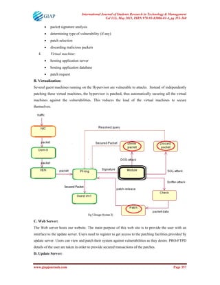 International Journal of Students Research in Technology & Management
Vol 1(3), May 2013, ISBN 978-93-83006-01-4, pg 353-360
www.giapjournals.com Page 357
• packet signature analysis
• determining type of vulnerability (if any)
• patch selection
• discarding malicious packets
4. Virtual machine:
• hosting application server
• hosting application database
• patch request
B. Virtualization:
Several guest machines running on the Hypervisor are vulnerable to attacks. Instead of independently
patching these virtual machines, the hypervisor is patched, thus automatically securing all the virtual
machines against the vulnerabilities. This reduces the load of the virtual machines to secure
themselves.
C. Web Server:
The Web server hosts our website. The main purpose of this web site is to provide the user with an
interface to the update server. Users need to register to get access to the patching facilities provided by
update server. Users can view and patch their system against vulnerabilities as they desire. PRO-FTPD
details of the user are taken in order to provide secured transactions of the patches.
D. Update Server:
 
