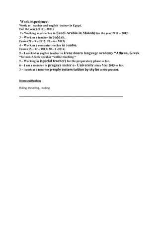 Work experience:
Work as teacher and english trainer in Egypt.
For the year (2010 – 2011)
2 - Working as a teacher in Saudi Arabia in Makah) for the year 2011 – 2012.
3 – Work as a teacher in Jeddah.
From (20 – 8 – 2012: 20 – 6 – 2013)
4 – Work as a computer teacher in yanbu.
From (15 – 12 – 2013: 30 – 6 -2014)
5 – I worked as english teacher in Irene doura language academy “Athena, Greek
“for non-Arabic speaker “online teaching “
5 – Working as (special teacher) for the preparatory phase so far.
6 – I am a member in pragnya meter e– University since May 2015 so far.
7 – I work as a tutor for p-reply system tuition by sky be at the present.
Interests/Hobbies
Hiking, travelling, reading
_______________________________________________________________________
 