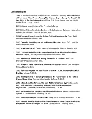 Conference Papers
• 2014, II. International History Symposium First World War Centerary, Clash of Interest
of Central and Allies Powers Among The Ottoman Empire During The First World
War: Road to Turkish Independence. Dokuz Eylül University and Buca Municipality
Edition, İzmir, 2014, p.759-778.
• 2014 Sate and Legal System of the Pre-Islamic Turks
• 2014 Balkan Nationalism in the Context of Serb, Greek and Bulgarian Nationalism,
Dokuz Eylül University, Personal Seminar, İzmir.
• 2014 European Perception of the Modern Turkish Historiography, Dokuz Eylül
University, Personal Seminar, İzmir.
• 2013, Case of a United Europe and Its Historical Process, Dokuz Eylül University,
Personal Seminar, İzmir.
• 2013, Nowruz in Turkish Culture, Dokuz Eylül University, Personal Seminar, İzmir.
• 2012, Comparative Evolution Process of Constitutional System in Europe and
Ottoman Empire, Dokuz Eylül University, Personal Seminar, İzmir.
• 2012, Methods of Comparative History and Arnold J. Toynbee, Dokuz Eylül
University, Personal Seminar, İzmir.
• 2012, Armenian Issue on Western Diplomats and Soldiers, Dokuz Eylül University,
Personal Seminar, İzmir.
• 2012, Memorial Program for the Founder Leader of T.R.N.C. Memory of Rauf Raif
Denktaş, Lefkoşa, T.R.N.C.
• 2012, The Importance of Studying Abroad and the Future Vision of the Turkish
Cypriot Universities, Representative Speaker, Lefkoşa, T.R.N.C.
• 2010, International Conference, The East Mediterranean and Cyprus: Economic
and Politic Relations: Cooperation and Integration from Past to Future,
Organisation Committee, Girne American University, T.R.N.C.
• 2010, Targets of Higher Education Association of Northern Cyprus, Representative
Speaker of Girne American University, T.R.N.C.
• 2010, International Higher Education Workshop, Girne American University, T.R.N.C.
• 2010, Gallipoli Sea War, Imperial Interests of Western Europe Empire on Ottoman
Empire and Impact of Gallipoli Sea Wars, Girne American University, T.R.N.C.
 