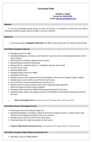 Curriculum Vitae
SWAPNIL J. PARAB
Contact No. 9967437024
Email: todearswapnil@gmail.com
Objective
To use the knowledge gained during my years of learning in competitive environment that affords
challenges and helps me gain practical insight in my area of interest.
Experience
 Currently working in Saregama India Ltd as an Officer- New media from 15th
February 2012 till date.
Job Profile in Saregama India Ltd.
• Managing content for WAP.
• Uploading Wallpapers, Animations, and Videos for respective clients and making excel sheets for the
same contents.
• Check content on website, upload relevant content.
• Maintaining excel sheet for everything.
• Making links for respective clients i.e. (Vodafone, Docomo, Idea, Airtel)
• Live the links for same.
• Handling VMBO client.
• Uploading Video content for VMBO.
• Handling the MTS wap.
• Making content in their respective format & uploaded on client servers (Imagery, Audios, Videos).
• Sending reply to every clients via mail for their work status.
• Cross check the content (Completeness & manual errors).
• Upload content in relevant sections with correct images & proper alignment.
• Check the display of content daily on website.
• Uploading Videos content for EROS & Maintaining excel sheet for the same.
• Uploading Audio, Video, and Imagery content for the ROCKVLLE client & Maintaining excel sheet for
the same.
 Nazara Technologies Pvt Ltd as an Executive from 17th
December 2011 to 14th
February 2012.
Job Profile in Nazara Technologies Pvt Ltd.
• Renaming contents and making changes in it.
• Uploading Wallpapers, Animations, Videos & Themes for respective client’s i.e (Airtel, Wicor, Idea,
Videocon) and making excel sheets for the same contents.
• Sending reply to clients via mail for their work status.
• Download videos from sight and upload on client server.
 Hungama Digital Media Entertainment Ltd. as an Executive from 8th
February 2010 to 13th
December 2011
Job Profile in Hungama Digital Media Entertainment Ltd.
• Uploading Tones on 54646 platform
 