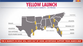 YELLOW LAUNCHMAJOR LAUNCH MARKETS – ON PREMISE
SAN ANTONIO
TAMPA
DALLAS
HOUSTON
ATLANTA
MIAMI
PANAMA CITY
SOUTH PADRE ISLAND
THE 8 MARKETS IN BOLD WILL HAVE OUT OF HOME ADVERTISING SUPPORT FROM MARCH-MAY
NASHVILLE
NEW ORLEANS
 