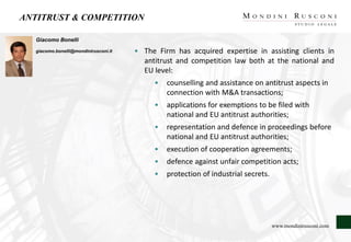 ANTITRUST & COMPETITION
Giacomo Bonelli
giacomo.bonelli@mondinirusconi.it • The Firm has acquired expertise in assisting clients in
antitrust and competition law both at the national and
EU level:
• counselling and assistance on antitrust aspects in
connection with M&A transactions;
• applications for exemptions to be filed with
national and EU antitrust authorities;
• representation and defence in proceedings before
national and EU antitrust authorities;
• execution of cooperation agreements;
• defence against unfair competition acts;
• protection of industrial secrets.
www.mondinirusconi.com
 