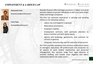 EMPLOYMENT & LABOUR LAW
Alessandro Fano
alessandro.fano@mondinirusconi.it
Laura Papa
laura.papa@mondinirusconi.it
• Mondini Rusconi offers full legal assistance in labour and social
security matters to private individuals as well as to some major
Italian and foreign companies.
• The firm has extensive experience in advising and assisting
clients on the following matters:
• Labour law and litigation in general;
• Redundancy procedures;
• Employer’s liability;
• Employment contracts, with particular attention to
bonus incentive and stock option plans;
• Agency and brokerage agreements, and contracts for
services in general;
• Corporate restructurings and the reduction of personnel.
• Our Firm provides assistance and constant professional advice
to managers, executives, HR professionals and companies on
all aspects of work related relationships and personnel
management. Our services range from legal opinions to
contract drafting, and include court litigation and labour
settlements before the trade unions.
www.mondinirusconi.com
 