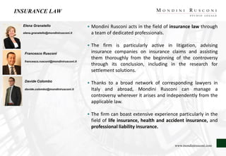 INSURANCE LAW
Elena Granatello
elena.granatello@mondinirusconi.it
Francesco Rusconi
francesco.rusconi@mondinirusconi.it
Davide Colombo
davide.colombo@mondinirusconi.it
• Mondini Rusconi acts in the field of insurance law through
a team of dedicated professionals.
• The firm is particularly active in litigation, advising
insurance companies on insurance claims and assisting
them thoroughly from the beginning of the controversy
through its conclusion, including in the research for
settlement solutions.
• Thanks to a broad network of corresponding lawyers in
Italy and abroad, Mondini Rusconi can manage a
controversy wherever it arises and independently from the
applicable law.
• The firm can boast extensive experience particularly in the
field of life insurance, health and accident insurance, and
professional liability insurance.
www.mondinirusconi.com
 