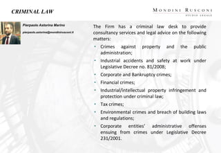 CRIMINAL LAW
The Firm has a criminal law desk to provide
consultancy services and legal advice on the following
matters:
• Crimes against property and the public
administration;
• Industrial accidents and safety at work under
Legislative Decree no. 81/2008;
• Corporate and Bankruptcy crimes;
• Financial crimes;
• Industrial/intellectual property infringement and
protection under criminal law;
• Tax crimes;
• Environmental crimes and breach of building laws
and regulations;
• Corporate entities’ administrative offenses
ensuing from crimes under Legislative Decree
231/2001.
Pierpaolo Astorina Marino
pierpaolo.astorina@mondinirusconi.it
 