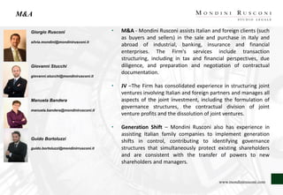 M&A
Giorgio Rusconi
silvia.mondini@mondinirusconi.it
Giovanni Stucchi
giovanni.stucchi@mondinirusconi.it
Manuela Bandera
manuela.bandera@mondinirusconi.it
Guido Bortoluzzi
guido.bortoluzzi@mondinirrusconi.it
• M&A - Mondini Rusconi assists Italian and foreign clients (such
as buyers and sellers) in the sale and purchase in Italy and
abroad of industrial, banking, insurance and financial
enterprises. The Firm's services include transaction
structuring, including in tax and financial perspectives, due
diligence, and preparation and negotiation of contractual
documentation.
• JV –The Firm has consolidated experience in structuring joint
ventures involving Italian and foreign partners and manages all
aspects of the joint investment, including the formulation of
governance structures, the contractual division of joint
venture profits and the dissolution of joint ventures.
• Generation Shift – Mondini Rusconi also has experience in
assisting Italian family companies to implement generation
shifts in control, contributing to identifying governance
structures that simultaneously protect existing shareholders
and are consistent with the transfer of powers to new
shareholders and managers.
www.mondinirusconi.com
 