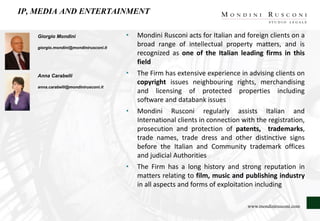 IP, MEDIA AND ENTERTAINMENT
Giorgio Mondini
giorgio.mondini@mondinirusconi.it
Anna Carabelli
anna.carabelli@mondinirusconi.it
• Mondini Rusconi acts for Italian and foreign clients on a
broad range of intellectual property matters, and is
recognized as one of the Italian leading firms in this
field
• The Firm has extensive experience in advising clients on
copyright issues neighbouring rights, merchandising
and licensing of protected properties including
software and databank issues
• Mondini Rusconi regularly assists Italian and
International clients in connection with the registration,
prosecution and protection of patents, trademarks,
trade names, trade dress and other distinctive signs
before the Italian and Community trademark offices
and judicial Authorities
• The Firm has a long history and strong reputation in
matters relating to film, music and publishing industry
in all aspects and forms of exploitation including
www.mondinirusconi.com
 