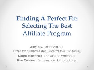 Finding A Perfect Fit:
Selecting The Best
Affiliate Program
Amy Ely, Under Armour
Elizabeth Silvermaster, Silvermaster Consulting
Karen McMahon, The Affiliate Whisperer
Kim Salvino, Performance Horizon Group
 
