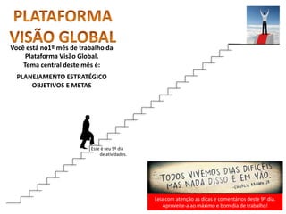 Leia com atenção as dicas e comentários deste 9º dia.
Aproveite-a ao máximo e bom dia de trabalho!
Você está no1º mês de trabalho da
Plataforma Visão Global.
Tema central deste mês é:
PLANEJAMENTO ESTRATÉGICO
OBJETIVOS E METAS
Esse é seu 9º dia
de atividades.
 
