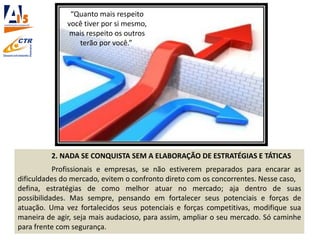 2. NADA SE CONQUISTA SEM A ELABORAÇÃO DE ESTRATÉGIAS E TÁTICAS
Profissionais e empresas, se não estiverem preparados para encarar as
dificuldades do mercado, evitem o confronto direto com os concorrentes. Nesse caso,
defina, estratégias de como melhor atuar no mercado; aja dentro de suas
possibilidades. Mas sempre, pensando em fortalecer seus potenciais e forças de
atuação. Uma vez fortalecidos seus potenciais e forças competitivas, modifique sua
maneira de agir, seja mais audacioso, para assim, ampliar o seu mercado. Só caminhe
para frente com segurança.
“Quanto mais respeito
você tiver por si mesmo,
mais respeito os outros
terão por você.”
 