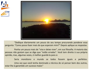 “Dedique diariamente um pouco do seu tempo procurando ponderar essa
pergunta: "Como posso fazer mais do que esperam mim?" Depois aplique as respostas.
Ponha um pouco mais de "viva e deixe viver", em sua filosofia. A maioria das
pessoas não gostam que se diga que "estão erradas". Você tem direito à sua própria
opinião, mas, algumas vezes, é melhor guardá-la para si.
Seria monótono o mundo se todos fossem iguais e perfeitos.
Uma vez que você tenha dominado a técnica de só pensar bem dos outros,
estar-lhe-á garantido um sucesso maior.”
 