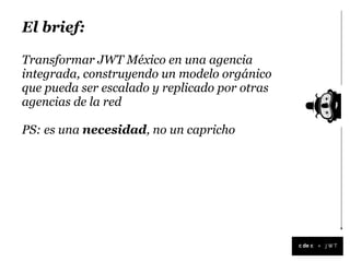 El brief:

Transformar JWT México en una agencia
integrada, construyendo un modelo orgánico
que pueda ser escalado y replicado por otras
agencias de la red

PS: es una necesidad, no un capricho




                                               +
 