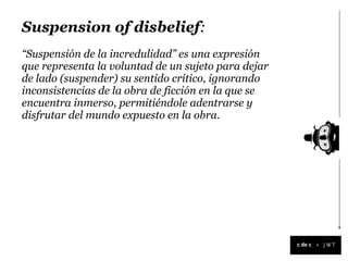 Suspension of disbelief:
“Suspensión de la incredulidad” es una expresión
que representa la voluntad de un sujeto para dejar
de lado (suspender) su sentido crítico, ignorando
inconsistencias de la obra de ficción en la que se
encuentra inmerso, permitiéndole adentrarse y
disfrutar del mundo expuesto en la obra.




                                                     +
 