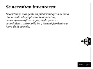 Se necesitan inventores:
Necesitamos más gente en publicidad ajena al día a
día, inventando, capturando momentum,
construyendo software que pueda generar
conocimiento antropológico y tecnológico dentro y
fuera de la agencia.




                                                     +
 