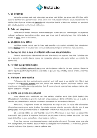 1. Se organize
Mantenha um diário onde você vai anotar o que achou mais fácil e o que achou mais difícil. Isso vai te
ajudar a identificar seus pontos fracos e fortes, saber onde você precisa melhorar e o que precisa manter no
mesmo nível. Organize também os materiais que vai precisar durante os estudos e encontre um bom local
para estudar, que seja bem iluminado e silencioso.
2. Crie um esquema
Tente criar um modelo com cores ou marcadores para os seus estudos. Vermelho para o que precisa
melhorar, azul para o que está em ordem, verde para o que você é realmente bom. Isso vai te ajudar a
manter as ideias claras na sua cabeça.
3. Encontre seu estilo
Identifique o modo como é mais fácil para você aprender e coloque isso em prática. Isso vai melhorar
os seus hábitos diários de estudo e fazer com que você use seu tempo de forma muito mais proveitosa.
4. Converse com o seu orientador sobre os seus horários
Talvez a maneira como o seu horário de aulas está dividido não seja boa para você. Converse com
ele e pergunte se existe alguma chance de reorganizar algumas aulas para facilitar seu método de
aprendizado.
5. Reveja sua programação
Exclua atividades extracurriculares que não te ajudam a alcançar os seus objetivos. Mantenha
apenas aquelas que têm alguma utilidade para você e as que você faz por hobby. Isso vai te fazer pensar nas
suas prioridades.
6. Melhore a sua escrita
Professores não têm paciência para conversar com você sobre a sua escrita ruim. Não é sua
obrigação ser um Machado de Assis, mas você sempre pode melhorar. Aprenda pelo menos o básico: como
organizar as informações dentro de um texto e título. E escrever bem é essencial para qualquer matéria, não
apenas português e redação.
7. Monte um grupo de estudos
Inclua pessoas com habilidades nas mais variadas matérias. Você pode ajudar alguém com
dificuldades em matemática e aprender muito com uma pessoa que é ótima em história. Isso vai te ajudar a
passar o seu conhecimento e entender o que talvez o professor não tenha deixado tão claro.
Além disso, é importante manter as perspectivas ao longo do ano. Se você está encontrando
dificuldades mesmo com a ajuda do plano de estudos, procure entender que notas não são tudo. A sua
participação e desenvolvimento em sala de aula também contam muito na avaliação dos professores.
Dê a você os créditos por estar fazendo o seu melhor. Mesmo que as suas notas não estejam tão
boas quanto você gostaria, é importante reconhecer que você está fazendo o melhor que pode. Uma boa
opção é identificar os seus pontos fortes e fazer deles os melhores.
E não faça com que os professores tenham a ideia errada sobre você. Conversar sobre uma nota
ruim é sempre bom, mas não faça disso um hábito ou você pode virar “o reclamão”. Ao invés disso, procure
entender onde você ficou devendo e trate de melhorar isso.
 