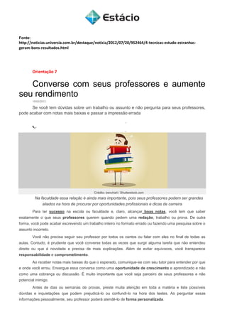 Fonte:
http://noticias.universia.com.br/destaque/noticia/2012/07/20/952464/4-tecnicas-estudo-estranhas-
geram-bons-resultados.html
Orientação 7
Converse com seus professores e aumente
seu rendimento
15/03/2012
Se você tem dúvidas sobre um trabalho ou assunto e não pergunta para seus professores,
pode acabar com notas mais baixas e passar a impressão errada
Crédito: benchart / Shutterstock.com
Na faculdade essa relação é ainda mais importante, pois seus professores podem ser grandes
aliados na hora de procurar por oportunidades profissionais e dicas de carreira
Para ter sucesso na escola ou faculdade e, claro, alcançar boas notas, você tem que saber
exatamente o que seus professores querem quando pedem uma redação, trabalho ou prova. De outra
forma, você pode acabar escrevendo um trabalho inteiro no formato errado ou fazendo uma pesquisa sobre o
assunto incorreto.
Você não precisa seguir seu professor por todos os cantos ou falar com eles no final de todas as
aulas. Contudo, é prudente que você converse todas as vezes que surgir alguma tarefa que não entendeu
direito ou que é novidade e precisa de mais explicações. Além de evitar equívocos, você transparece
responsabilidade e comprometimento.
Ao receber notas mais baixas do que o esperado, comunique-se com seu tutor para entender por que
e onde você errou. Enxergue essa conversa como uma oportunidade de crescimento e aprendizado e não
como uma cobrança ou discussão. É muito importante que você seja parceiro de seus professores e não
potencial inimigo.
Antes de dias ou semanas de provas, preste muita atenção em toda a matéria e liste possíveis
dúvidas e inquietações que podem prejudicá-lo ou confundi-lo na hora dos testes. Ao perguntar essas
informações pessoalmente, seu professor poderá atendê-lo de forma personalizada.
 