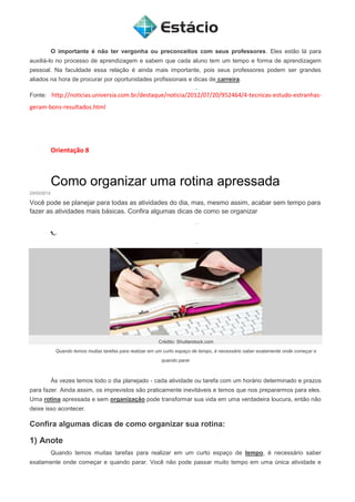 O importante é não ter vergonha ou preconceitos com seus professores. Eles estão lá para
auxiliá-lo no processo de aprendizagem e sabem que cada aluno tem um tempo e forma de aprendizagem
pessoal. Na faculdade essa relação é ainda mais importante, pois seus professores podem ser grandes
aliados na hora de procurar por oportunidades profissionais e dicas de carreira.
Fonte: http://noticias.universia.com.br/destaque/noticia/2012/07/20/952464/4-tecnicas-estudo-estranhas-
geram-bons-resultados.html
Orientação 8
Como organizar uma rotina apressada
23/03/2012
Você pode se planejar para todas as atividades do dia, mas, mesmo assim, acabar sem tempo para
fazer as atividades mais básicas. Confira algumas dicas de como se organizar
Crédito: Shutterstock.com
Quando temos muitas tarefas para realizar em um curto espaço de tempo, é necessário saber exatamente onde começar e
quando parar
Às vezes temos todo o dia planejado - cada atividade ou tarefa com um horário determinado e prazos
para fazer. Ainda assim, os imprevistos são praticamente inevitáveis e temos que nos prepararmos para eles.
Uma rotina apressada e sem organização pode transformar sua vida em uma verdadeira loucura, então não
deixe isso acontecer.
Confira algumas dicas de como organizar sua rotina:
1) Anote
Quando temos muitas tarefas para realizar em um curto espaço de tempo, é necessário saber
exatamente onde começar e quando parar. Você não pode passar muito tempo em uma única atividade e
 