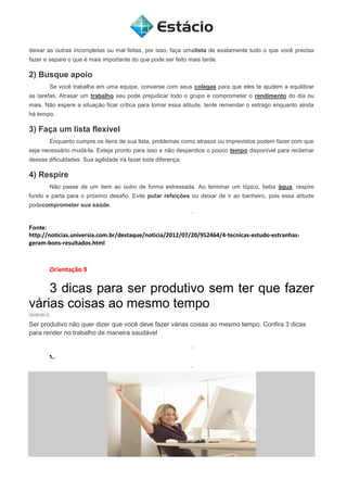 deixar as outras incompletas ou mal feitas, por isso, faça umalista de exatamente tudo o que você precisa
fazer e separe o que é mais importante do que pode ser feito mais tarde.
2) Busque apoio
Se você trabalha em uma equipe, converse com seus colegas para que eles te ajudem a equilibrar
as tarefas. Atrasar um trabalho seu pode prejudicar todo o grupo e comprometer o rendimento do dia ou
mais. Não espere a situação ficar crítica para tomar essa atitude, tente remendar o estrago enquanto ainda
há tempo.
3) Faça um lista flexível
Enquanto cumpre os itens de sua lista, problemas como atrasos ou imprevistos podem fazer com que
seja necessário mudá-la. Esteja pronto para isso e não desperdice o pouco tempo disponível para reclamar
dessas dificuldades. Sua agilidade irá fazer toda diferença.
4) Respire
Não passe de um item ao outro de forma estressada. Ao terminar um tópico, beba água, respire
fundo e parta para o próximo desafio. Evite pular refeições ou deixar de ir ao banheiro, pois essa atitude
podecomprometer sua saúde.
Fonte:
http://noticias.universia.com.br/destaque/noticia/2012/07/20/952464/4-tecnicas-estudo-estranhas-
geram-bons-resultados.html
Orientação 9
3 dicas para ser produtivo sem ter que fazer
várias coisas ao mesmo tempo
25/06/2012
Ser produtivo não quer dizer que você deve fazer várias coisas ao mesmo tempo. Confira 3 dicas
para render no trabalho de maneira saudável
 