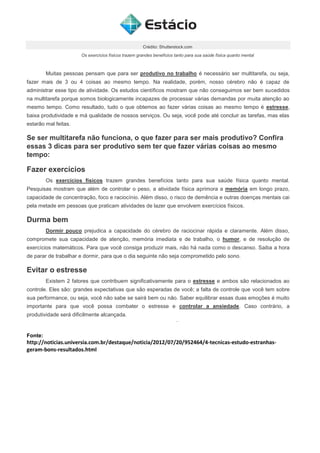 Crédito: Shutterstock.com
Os exercícios físicos trazem grandes benefícios tanto para sua saúde física quanto mental
Muitas pessoas pensam que para ser produtivo no trabalho é necessário ser multitarefa, ou seja,
fazer mais de 3 ou 4 coisas ao mesmo tempo. Na realidade, porém, nosso cérebro não é capaz de
administrar esse tipo de atividade. Os estudos científicos mostram que não conseguimos ser bem sucedidos
na multitarefa porque somos biologicamente incapazes de processar várias demandas por muita atenção ao
mesmo tempo. Como resultado, tudo o que obtemos ao fazer várias coisas ao mesmo tempo é estresse,
baixa produtividade e má qualidade de nossos serviços. Ou seja, você pode até concluir as tarefas, mas elas
estarão mal feitas.
Se ser multitarefa não funciona, o que fazer para ser mais produtivo? Confira
essas 3 dicas para ser produtivo sem ter que fazer várias coisas ao mesmo
tempo:
Fazer exercícios
Os exercícios físicos trazem grandes benefícios tanto para sua saúde física quanto mental.
Pesquisas mostram que além de controlar o peso, a atividade física aprimora a memória em longo prazo,
capacidade de concentração, foco e raciocínio. Além disso, o risco de demência e outras doenças mentais cai
pela metade em pessoas que praticam atividades de lazer que envolvem exercícios físicos.
Durma bem
Dormir pouco prejudica a capacidade do cérebro de raciocinar rápida e claramente. Além disso,
compromete sua capacidade de atenção, memória imediata e de trabalho, o humor, e de resolução de
exercícios matemáticos. Para que você consiga produzir mais, não há nada como o descanso. Saiba a hora
de parar de trabalhar e dormir, para que o dia seguinte não seja comprometido pelo sono.
Evitar o estresse
Existem 2 fatores que contribuem significativamente para o estresse e ambos são relacionados ao
controle. Eles são: grandes expectativas que são esperadas de você; a falta de controle que você tem sobre
sua performance, ou seja, você não sabe se sairá bem ou não. Saber equilibrar essas duas emoções é muito
importante para que você possa combater o estresse e controlar a ansiedade. Caso contrário, a
produtividade será dificilmente alcançada.
Fonte:
http://noticias.universia.com.br/destaque/noticia/2012/07/20/952464/4-tecnicas-estudo-estranhas-
geram-bons-resultados.html
 