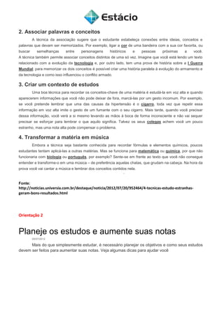 2. Associar palavras e conceitos
A técnica da associação sugere que o estudante estabeleça conexões entre ideias, conceitos e
palavras que devam ser memorizados. Por exemplo, ligar a cor de uma bandeira com a sua cor favorita, ou
buscar semelhanças entre personagens históricos e pessoas próximas a você.
A técnica também permite associar conceitos distintos de uma só vez. Imagine que você está lendo um texto
relacionado com a evolução da tecnologia e, por outro lado, tem uma prova de história sobre a I Guerra
Mundial; para memorizar os dois conceitos é possível criar uma história paralela à evolução do armamento e
da tecnologia e como isso influenciou o conflito armado.
3. Criar um contexto de estudos
Uma boa técnica para recordar os conceitos-chave de uma matéria é estudá-la em voz alta e quando
aparecerem informações que você não pode deixar de fora, marcá-las por um gesto incomum. Por exemplo,
se você pretende lembrar que uma das causas da hipertensão é o cigarro, toda vez que repetir essa
informação em voz alta imite o gesto de um fumante com o seu cigarro. Mais tarde, quando você precisar
dessa informação, você verá a si mesmo levando as mãos à boca de forma inconsciente e não vai sequer
precisar se esforçar para lembrar o que aquilo significa. Talvez os seus colegas achem você um pouco
estranho, mas uma nota alta pode compensar o problema.
4. Transformar a matéria em música
Embora a técnica seja bastante conhecida para recordar fórmulas e elementos químicos, poucos
estudantes tentam aplicá-las a outras matérias. Mas se funciona para matemática ou química, por que não
funcionaria com biologia ou português, por exemplo? Sente-se em frente ao texto que você não consegue
entender e transforme-o em uma música – de preferência aquelas chatas, que grudam na cabeça. Na hora da
prova você vai cantar a música e lembrar dos conceitos contidos nela.
Fonte:
http://noticias.universia.com.br/destaque/noticia/2012/07/20/952464/4-tecnicas-estudo-estranhas-
geram-bons-resultados.html
Orientação 2
Planeje os estudos e aumente suas notas
05/07/2012
Mais do que simplesmente estudar, é necessário planejar os objetivos e como seus estudos
devem ser feitos para aumentar suas notas. Veja algumas dicas para ajudar você
 