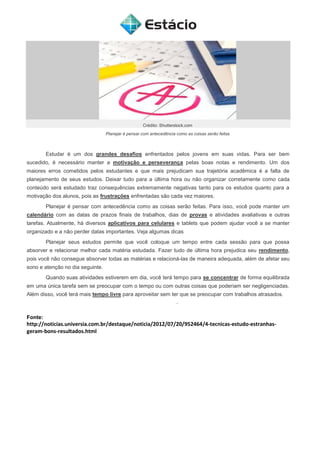 Crédito: Shutterstock.com
Planejar é pensar com antecedência como as coisas serão feitas
Estudar é um dos grandes desafios enfrentados pelos jovens em suas vidas. Para ser bem
sucedido, é necessário manter a motivação e perseverança pelas boas notas e rendimento. Um dos
maiores erros cometidos pelos estudantes e que mais prejudicam sua trajetória acadêmica é a falta de
planejamento de seus estudos. Deixar tudo para a última hora ou não organizar corretamente como cada
conteúdo será estudado traz consequências extremamente negativas tanto para os estudos quanto para a
motivação dos alunos, pois as frustrações enfrentadas são cada vez maiores.
Planejar é pensar com antecedência como as coisas serão feitas. Para isso, você pode manter um
calendário com as datas de prazos finais de trabalhos, dias de provas e atividades avaliativas e outras
tarefas. Atualmente, há diversos aplicativos para celulares e tablets que podem ajudar você a se manter
organizado e a não perder datas importantes. Veja algumas dicas
Planejar seus estudos permite que você coloque um tempo entre cada sessão para que possa
absorver e relacionar melhor cada matéria estudada. Fazer tudo de última hora prejudica seu rendimento,
pois você não consegue absorver todas as matérias e relacioná-las de maneira adequada, além de afetar seu
sono e atenção no dia seguinte.
Quando suas atividades estiverem em dia, você terá tempo para se concentrar de forma equilibrada
em uma única tarefa sem se preocupar com o tempo ou com outras coisas que poderiam ser negligenciadas.
Além disso, você terá mais tempo livre para aproveitar sem ter que se preocupar com trabalhos atrasados.
Fonte:
http://noticias.universia.com.br/destaque/noticia/2012/07/20/952464/4-tecnicas-estudo-estranhas-
geram-bons-resultados.html
 