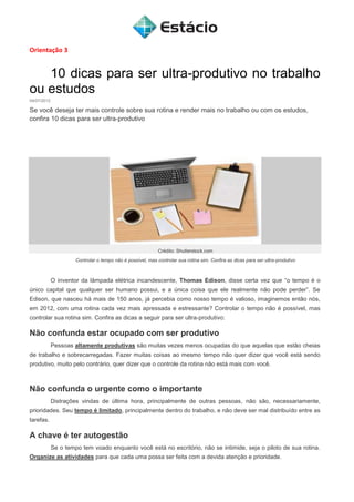 Orientação 3
10 dicas para ser ultra-produtivo no trabalho
ou estudos
04/07/2012
Se você deseja ter mais controle sobre sua rotina e render mais no trabalho ou com os estudos,
confira 10 dicas para ser ultra-produtivo
Crédito: Shutterstock.com
Controlar o tempo não é possível, mas controlar sua rotina sim. Confira as dicas para ser ultra-produtivo
O inventor da lâmpada elétrica incandescente, Thomas Edison, disse certa vez que “o tempo é o
único capital que qualquer ser humano possui, e a única coisa que ele realmente não pode perder”. Se
Edison, que nasceu há mais de 150 anos, já percebia como nosso tempo é valioso, imaginemos então nós,
em 2012, com uma rotina cada vez mais apressada e estressante? Controlar o tempo não é possível, mas
controlar sua rotina sim. Confira as dicas a seguir para ser ultra-produtivo:
Não confunda estar ocupado com ser produtivo
Pessoas altamente produtivas são muitas vezes menos ocupadas do que aquelas que estão cheias
de trabalho e sobrecarregadas. Fazer muitas coisas ao mesmo tempo não quer dizer que você está sendo
produtivo, muito pelo contrário, quer dizer que o controle da rotina não está mais com você.
Não confunda o urgente como o importante
Distrações vindas de última hora, principalmente de outras pessoas, não são, necessariamente,
prioridades. Seu tempo é limitado, principalmente dentro do trabalho, e não deve ser mal distribuído entre as
tarefas.
A chave é ter autogestão
Se o tempo tem voado enquanto você está no escritório, não se intimide, seja o piloto de sua rotina.
Organize as atividades para que cada uma possa ser feita com a devida atenção e prioridade.
 