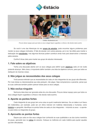 Crédito: Shutterstock.com
Procure deixar espaço para que todos os seus colegas façam sugestões e críticas e não decida nada sozinho
Se você é uma das lideranças do seu grupo de estudos, pode encontrar alguns problemas para
manter os seus colegas motivados. O fato de estudar com outras pessoas, por si só, faz efeito para manter a
dedicação dos estudantes, mas algumas técnicas podem contribuir ainda mais para desenvolver o interesse
pelos estudos.
Confira 9 dicas úteis para manter seu grupo de estudos interessado:
1. Fale sobre os objetivos
Tenha uma discussão aberta com os seus colegas para definir quais objetivos cada um de vocês
pretende alcançar. Além disso, é importante definir também uma lista de objetivos comuns, para que todos se
dediquem às mesmas coisas.
2. Não julgue as necessidades dos seus colegas
Você precisa entender que as necessidades de cada um dos integrantes do seu grupo são diferentes.
Por mais bobas ou desnecessárias que elas pareçam, não julgue. Seja compreensivo e paciente; pense que
as suas carências também podem parecer bobas para os seus colegas.
3. Não exclua ninguém
Nenhuma ideia deve ser ignorada antes de uma discussão. Procure deixar espaço para que todos os
seus colegas façam sugestões e críticas e não decida nada sozinho.
4. Aponte os pontos fortes
Cada integrante do seu grupo tem uma coisa na qual é realmente talentoso. Se um deles é um fiasco
em matemática, por exemplo, pode ser um ótimo instrutor em matérias relacionadas a humanas, como
história ou geografia. Identifique os pontos fortes de cada um dos integrantes – incluindo os seus – e aponte-
os para todos os integrantes do grupo.
5. Aproveite os pontos fortes
Depois que cada um dos seus colegas tiver conhecido as suas qualidades e as dos outros membros
do grupo, aproveite isso na rotina de estudos. Coloque os melhores em cada matéria para ajudar aqueles
que têm dificuldades.
 