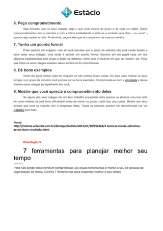 6. Peça comprometimento
Seja honesto com os seus colegas, diga o que você espera do grupo e de cada um deles. Cobre
comprometimento com os estudos e com a rotina estabelecida e sinta-se a vontade para dizer – ou ouvir! –
quando algo estiver errado. Finalmente, peça a eles que se comportem da mesma maneira.
7. Tenha um acordo formal
Pode parecer um exagero, mas se você percebe que o grupo de estudos não está sendo levado a
sério pelos seus colegas, uma saída é assinar um acordo formal. Escreva em um papel cada um dos
objetivos estabelecidos pelo grupo e todos os detalhes, como dias e horários em que se reúnem, etc. Peça
que todos os seus colegas assinem isso e lembre-os do compromisso.
8. Dê bons exemplos
Você não pode cobrar nada de ninguém se não pratica essas coisas. Ou seja, para motivar os seus
amigos num grupo de estudos você precisa dar os bons exemplos. Comprometa-se com a atividade e dessa
maneira seus colegas se espelharão em você.
9. Mostre que você aprecia o comprometimento deles
Se algum dos seus colegas faz um bom trabalho ensinando outra pessoa ou alcança uma boa nota
em uma matéria na qual tinha dificuldade antes de entrar no grupo, conte isso aos outros. Mostre aos seus
amigos que você se importa com o progresso deles. Todas as pessoas querem ser reconhecidas por um
trabalho bem feito.
Fonte:
http://noticias.universia.com.br/destaque/noticia/2012/07/20/952464/4-tecnicas-estudo-estranhas-
geram-bons-resultados.html
Orientação 5
7 ferramentas para planejar melhor seu
tempo
23/04/2012
Para não perder mais nenhum compromisso use essas ferramentas e monte o seu kit pessoal de
organização de rotina. Confira 7 ferramentas para organizar melhor o seu tempo
 