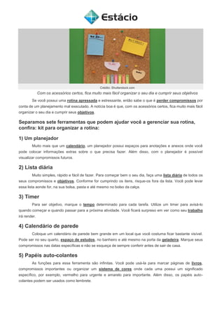 Crédito: Shutterstock.com
Com os acessórios certos, fica muito mais fácil organizar o seu dia e cumprir seus objetivos
Se você possui uma rotina apressada e estressante, então sabe o que é perder compromissos por
conta de um planejamento mal executado. A notícia boa é que, com os acessórios certos, fica muito mais fácil
organizar o seu dia e cumprir seus objetivos.
Separamos sete ferramentas que podem ajudar você a gerenciar sua rotina,
confira: kit para organizar a rotina:
1) Um planejador
Muito mais que um calendário, um planejador possui espaços para anotações e anexos onde você
pode colocar informações extras sobre o que precisa fazer. Além disso, com o planejador é possível
visualizar compromissos futuros.
2) Lista diária
Muito simples, rápido e fácil de fazer. Para começar bem o seu dia, faça uma lista diária de todos os
seus compromissos e objetivos. Conforme for cumprindo os itens, risque-os fora da lista. Você pode levar
essa lista aonde for, na sua bolsa, pasta e até mesmo no bolso da calça.
3) Timer
Para ser objetivo, marque o tempo determinado para cada tarefa. Utilize um timer para avisá-lo
quando começar e quando passar para a próxima atividade. Você ficará surpreso em ver como seu trabalho
irá render.
4) Calendário de parede
Coloque um calendário de parede bem grande em um local que você costuma ficar bastante visível.
Pode ser no seu quarto, espaço de estudos, no banheiro e até mesmo na porta da geladeira. Marque seus
compromissos nas datas específicas e não se esqueça de sempre conferir antes de sair de casa.
5) Papéis auto-colantes
As funções para essa ferramenta são infinitas. Você pode usá-la para marcar páginas de livros,
compromissos importantes ou organizar um sistema de cores onde cada uma possui um significado
específico, por exemplo, vermelho para urgente e amarelo para importante. Além disso, os papéis auto-
colantes podem ser usados como lembrete.
 