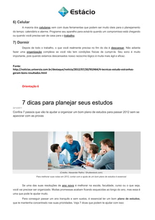 6) Celular
A maioria dos celulares vem com duas ferramentas que podem ser muito úteis para o planejamento
do tempo: calendário e alarme. Programe seu aparelho para avisá-lo quando um compromisso está chegando
ou quando você precisa sair de casa para o trabalho.
7) Dormir
Depois de todo o trabalho, o que você realmente precisa no fim do dia é descansar. Não adianta
fazer uma organização complexa se você não tem condições físicas de cumpri-la. Seu sono é muito
importante, pois quando estamos descansados nosso raciocínio lógico é muita mais ágil e eficaz.
Fonte:
http://noticias.universia.com.br/destaque/noticia/2012/07/20/952464/4-tecnicas-estudo-estranhas-
geram-bons-resultados.html
Orientação 6
7 dicas para planejar seus estudos
22/12/2011
Confira 7 passos que vão te ajudar a organizar um bom plano de estudos para passar 2012 sem se
apavorar com as provas
(Crédito: Alexander Raths / Shutterstock.com)
Para melhorar suas notas em 2012, contar com a ajuda de um bom plano de estudos é essencial
Se uma das suas resoluções de ano novo é melhorar na escola, faculdade, curso ou o que seja,
você vai precisar ser organizado. Muitas promessas acabam ficando esquecidas ao longo do ano, mas essa é
uma que pode te ajudar muito.
Para conseguir passar um ano tranquilo e sem sustos, é essencial ter um bom plano de estudos,
que te mantenha concentrado nas suas prioridades. Veja 7 dicas que podem te ajudar com isso:
 