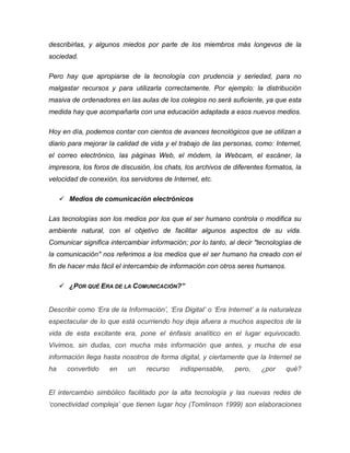 describirlas, y algunos miedos por parte de los miembros más longevos de la
sociedad.
Pero hay que apropiarse de la tecnología con prudencia y seriedad, para no
malgastar recursos y para utilizarla correctamente. Por ejemplo: la distribución
masiva de ordenadores en las aulas de los colegios no será suficiente, ya que esta
medida hay que acompañarla con una educación adaptada a esos nuevos medios.
Hoy en día, podemos contar con cientos de avances tecnológicos que se utilizan a
diario para mejorar la calidad de vida y el trabajo de las personas, como: Internet,
el correo electrónico, las páginas Web, el módem, la Webcam, el escáner, la
impresora, los foros de discusión, los chats, los archivos de diferentes formatos, la
velocidad de conexión, los servidores de Internet, etc.
 Medios de comunicación electrónicos
Las tecnologías son los medios por los que el ser humano controla o modifica su
ambiente natural, con el objetivo de facilitar algunos aspectos de su vida.
Comunicar significa intercambiar información; por lo tanto, al decir "tecnologías de
la comunicación" nos referimos a los medios que el ser humano ha creado con el
fin de hacer más fácil el intercambio de información con otros seres humanos.
 ¿POR QUÉ ERA DE LA COMUNICACIÓN?”
Describir como ‘Era de la Información’, ‘Era Digital’ o ‘Era Internet’ a la naturaleza
espectacular de lo que está ocurriendo hoy deja afuera a muchos aspectos de la
vida de esta excitante era, pone el énfasis analítico en el lugar equivocado.
Vivimos, sin dudas, con mucha más información que antes, y mucha de esa
información llega hasta nosotros de forma digital, y ciertamente que la Internet se
ha convertido en un recurso indispensable, pero, ¿por qué?
El intercambio simbólico facilitado por la alta tecnología y las nuevas redes de
‘conectividad compleja’ que tienen lugar hoy (Tomlinson 1999) son elaboraciones
 