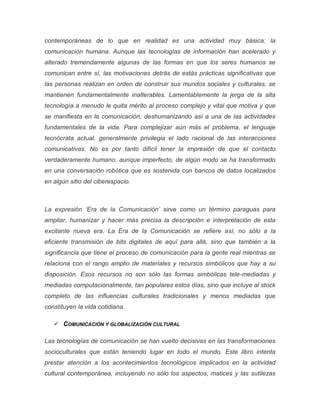 contemporáneas de lo que en realidad es una actividad muy básica: la
comunicación humana. Aunque las tecnologías de información han acelerado y
alterado tremendamente algunas de las formas en que los seres humanos se
comunican entre sí, las motivaciones detrás de estás prácticas significativas que
las personas realizan en orden de construir sus mundos sociales y culturales, se
mantienen fundamentalmente inalterables. Lamentablemente la jerga de la alta
tecnología a menudo le quita mérito al proceso complejo y vital que motiva y que
se manifiesta en la comunicación, deshumanizando así a una de las actividades
fundamentales de la vida. Para complejizar aún más el problema, el lenguaje
tecnócrata actual, generalmente privilegia el lado racional de las interacciones
comunicativas. No es por tanto difícil tener la impresión de que el contacto
verdaderamente humano, aunque imperfecto, de algún modo se ha transformado
en una conversación robótica que es sostenida con bancos de datos localizados
en algún sitio del ciberespacio.
La expresión ‘Era de la Comunicación’ sirve como un término paraguas para
ampliar, humanizar y hacer más precisa la descripción e interpretación de esta
excitante nueva era. La Era de la Comunicación se refiere así, no sólo a la
eficiente transmisión de bits digitales de aquí para allá, sino que también a la
significancia que tiene el proceso de comunicación para la gente real mientras se
relaciona con el rango amplio de materiales y recursos simbólicos que hay a su
disposición. Esos recursos no son sólo las formas simbólicas tele-mediadas y
mediadas computacionalmente, tan populares estos días, sino que incluye al stock
completo de las influencias culturales tradicionales y menos mediadas que
constituyen la vida cotidiana.
 COMUNICACIÓN Y GLOBALIZACIÓN CULTURAL
Las tecnologías de comunicación se han vuelto decisivas en las transformaciones
socioculturales que están teniendo lugar en todo el mundo. Este libro intenta
prestar atención a los acontecimientos tecnológicos implicados en la actividad
cultural contemporánea, incluyendo no sólo los aspectos, matices y las sutilezas
 