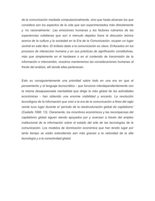 de la comunicación mediada computacionalmente, sino que hasta alcanzar los que
considera son los aspectos de la vida que son experimentados más directamente
y ‘no racionalmente’. Las emociones humanas y los factores rutinarios de las
experiencias cotidianas que son a menudo dejados fuera la discusión teórica
acerca de la cultura y la sociedad en la Era de la Comunicación, ocupan un lugar
central en este libro. El énfasis dado a la comunicación es clave. Enfocados en los
procesos de interacción humana y en sus prácticas de significación constitutivas,
más que simplemente en el hardware o en el contenido de transmisión de la
información e intercambio, nosotros mantenemos las consideraciones humanas al
frente del análisis, allí donde ellas pertenecen.
Esto es consiguientemente una prioridad sobre todo en una era en que el
pensamiento y el lenguaje tecnocrático - que funciona interdependientemente con
la misma desapasionada mentalidad que dirige la más global de las actividades
económicas - han obtenido una enorme visibilidad y encanto. La revolución
tecnológica de la información que creó a la era de la comunicación a fines del siglo
veinte tuvo lugar durante el ‘período de la reestructuración global de capitalismo’
(Castells 1996: 13). Claramente, los incentivos económicos y las recompensas del
capitalismo global siguen siendo apoyados por y avanzan a través del empleo
institucional de la información sobre el estado del arte de las tecnologías de la
comunicación. Los modelos de dominación económica que han tenido lugar por
tanto tiempo se están extendiendo aún más gracias a la velocidad de la alta
tecnología y a la conectividad global.
 