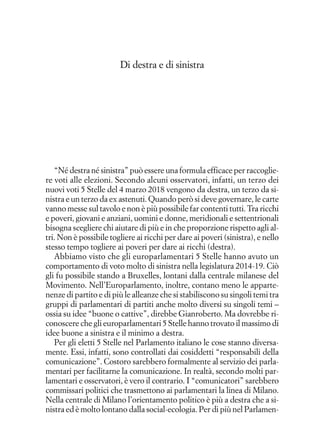 Di destra e di sinistra
“Né destra né sinistra” può essere una formula efficace per raccoglie-
re voti alle elezioni. Secondo alcuni osservatori, infatti, un terzo dei
nuovi voti 5 Stelle del 4 marzo 2018 vengono da destra, un terzo da si-
nistra e un terzo da ex astenuti. Quando però si deve governare, le carte
vanno messe sul tavolo e non è più possibile far contenti tutti. Tra ricchi
e poveri, giovani e anziani, uomini e donne, meridionali e settentrionali
bisogna scegliere chi aiutare di più e in che proporzione rispetto agli al-
tri. Non è possibile togliere ai ricchi per dare ai poveri (sinistra), e nello
stesso tempo togliere ai poveri per dare ai ricchi (destra).
Abbiamo visto che gli europarlamentari 5 Stelle hanno avuto un
comportamento di voto molto di sinistra nella legislatura 2014-19. Ciò
gli fu possibile stando a Bruxelles, lontani dalla centrale milanese del
Movimento. Nell’Europarlamento, inoltre, contano meno le apparte-
nenze di partito e di più le alleanze che si stabiliscono su singoli temi tra
gruppi di parlamentari di partiti anche molto diversi su singoli temi –
ossia su idee “buone o cattive”, direbbe Gianroberto. Ma dovrebbe ri-
conoscere che gli europarlamentari 5 Stelle hanno trovato il massimo di
idee buone a sinistra e il minimo a destra.
Per gli eletti 5 Stelle nel Parlamento italiano le cose stanno diversa-
mente. Essi, infatti, sono controllati dai cosiddetti “responsabili della
comunicazione”. Costoro sarebbero formalmente al servizio dei parla-
mentari per facilitarne la comunicazione. In realtà, secondo molti par-
lamentari e osservatori, è vero il contrario. I “comunicatori” sarebbero
commissari politici che trasmettono ai parlamentari la linea di Milano.
Nella centrale di Milano l’orientamento politico è più a destra che a si-
nistra ed è molto lontano dalla social-ecologia. Per di più nel Parlamen-
 