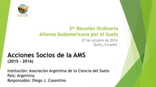 3er Reunión Ordinaria
Alianza Sudamericana por el Suelo
27 de octubre de 2016
Quito, Ecuador
Acciones Socios de la AMS
(2015 - 2016)
Institución: Asociación Argentina de la Ciencia del Suelo
País: Argentina
Responsable: Diego J. Cosentino
 