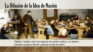 La Difusión de la Idea de Nación
Objetivo: Analizar cómo los espacios de opinión pública y el sistema
educativo ayudan a difundir y generar la idea de nación.
 