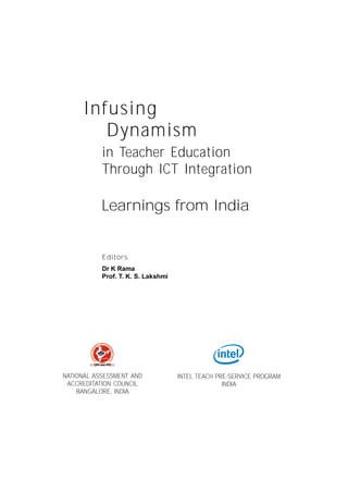 Infusing Dynamism in Teacher Education through ICT Integration:




      Infusing
         Dynamism
           in Teacher Education
           Through ICT Integration

           Learnings from India


           Editors
           Dr K Rama
           Prof. T. K. S. Lakshmi




NATIONAL ASSESSMENT AND               INTEL TEACH PRE-SERVICE PROGRAM
 ACCREDITATION COUNCIL                              INDIA
    BANGALORE, INDIA




                             Infusing Dynamism in Teacher Education through ICT Integration
 
