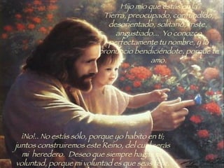 Hijo mío que estás en la Tierra, preocupado, confundido, desorientado, solitario, triste,  angustiado...  Yo conozco perfectamente tu nombre, y lo pronuncio bendiciéndote, porque te amo. ¡No!.. No estás sólo, porque yo habito en tí; juntos construiremos este Reino, del cual serás mi  heredero.  Deseo que siempre hagas mi  voluntad, porque mi voluntad es que seas feliz. 