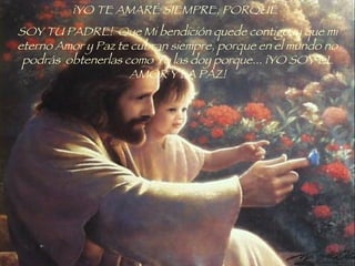 ¡YO TE AMARÉ SIEMPRE, PORQUE   SOY TU PADRE!  Que Mi bendición quede contigo, y que mi eterno Amor y Paz te cubran siempre, porque en el mundo no podrás  obtenerlas como Yo las doy porque... ¡YO SOY EL AMOR Y LA PAZ! 